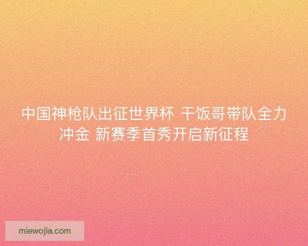 中国神枪队出征世界杯 干饭哥带队全力冲金 新赛季首秀开启新征程