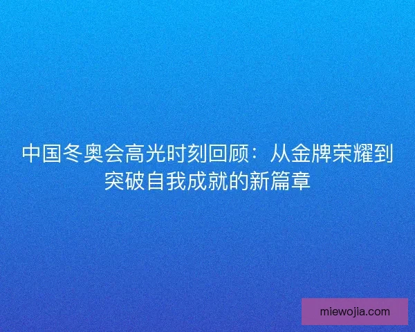 中国冬奥会高光时刻回顾:从金牌荣耀到突破自我成就的新篇章 中国冬奥会高光时刻回顾:从金牌荣耀到突破自我成就的新篇章