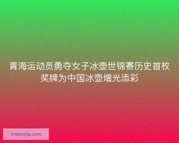 青海运动员勇夺女子冰壶世锦赛历史首枚奖牌为中国冰壶增光添彩