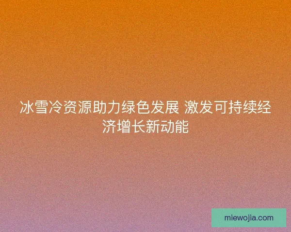 冰雪冷资源助力绿色发展 激发可持续经济增长新动能