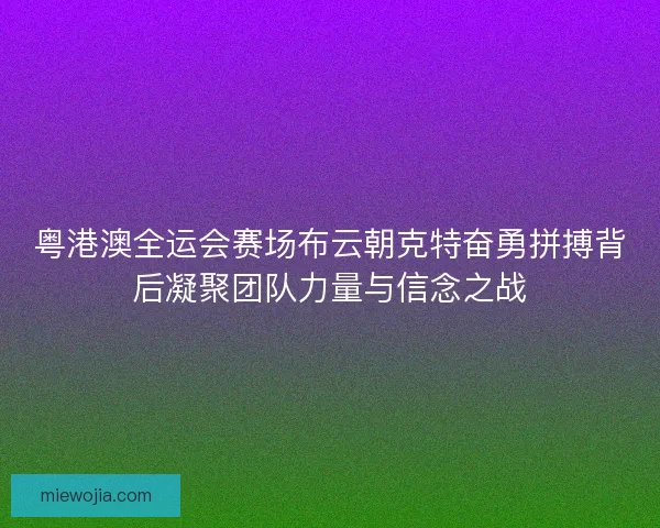 粤港澳全运会赛场布云朝克特奋勇拼搏背后凝聚团队力量与信念之战