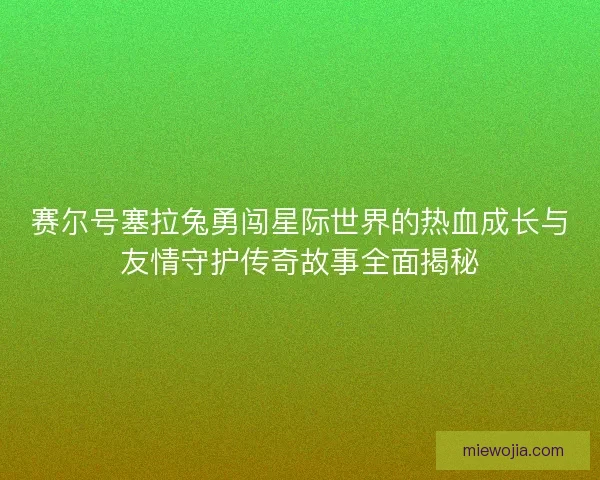 赛尔号塞拉兔勇闯星际世界的热血成长与友情守护传奇故事全面揭秘