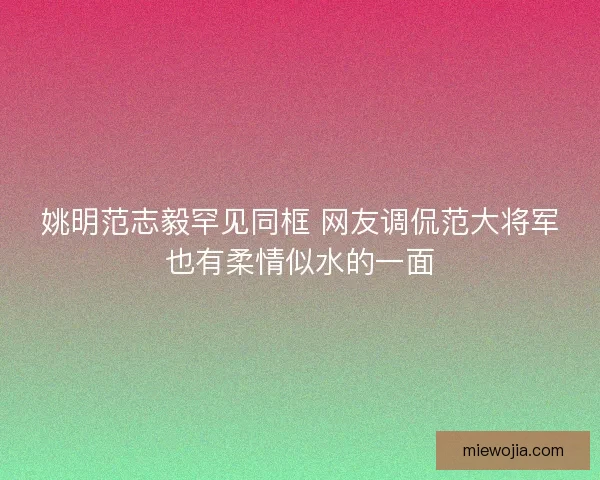 姚明范志毅罕见同框 网友调侃范大将军也有柔情似水的一面