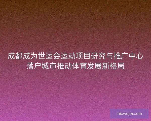 成都成为世运会运动项目研究与推广中心落户城市推动体育发展新格局 成都成为世运会运动项目研究与推广中心落户城市推动体育发展新格局